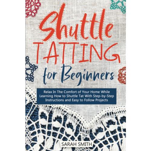 Shuttle Tatting for Beginners: Relax In The Comfort of Your Home While Learning How to Shuttle Tat With Step-by-Step Instructions and Easy to Follow Projects